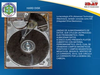 HARD DISK La tecnología ATA  (Advanced Technology Attachment) , también conocida como IDE (Integrated Drive Electronics)  UNIDAD DE ALMACENAMIENTO DE DATOS, QUE UTLILIZA UN PROCESO ELECTROMAGNETICO, PARA ALMACENAR DATOS. El DISCO DURO PRESENTA PLATOS CUBIERTOS CON MATERIAL FERROMAGNETICO, EN EL CUAL SE GRABARAN CAMPOS MAGNETICOS POSITIVOS Y CAMPOS MAGENTICOS NEGATIVOS, SEGÚN EL SENTIDO DE LA CORRIENTE, EN EL QUE CIRCULA LA CORRIENTE POR LA BOBINA DEL CABEZAL 