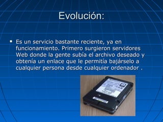 Evolución:Evolución:
 Es un servicio bastante reciente, ya enEs un servicio bastante reciente, ya en
funcionamiento. Primero surgieron servidoresfuncionamiento. Primero surgieron servidores
Web donde la gente subía el archivo deseado yWeb donde la gente subía el archivo deseado y
obtenía un enlace que le permitía bajárselo aobtenía un enlace que le permitía bajárselo a
cualquier persona desde cualquier ordenador .cualquier persona desde cualquier ordenador .
 