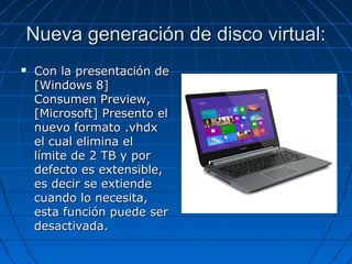 Nueva generación de disco virtual:Nueva generación de disco virtual:
 Con la presentación deCon la presentación de
[Windows 8][Windows 8]
Consumen Preview,Consumen Preview,
[Microsoft] Presento el[Microsoft] Presento el
nuevo formato .vhdxnuevo formato .vhdx
el cual elimina elel cual elimina el
límite de 2 TB y porlímite de 2 TB y por
defecto es extensible,defecto es extensible,
es decir se extiendees decir se extiende
cuando lo necesita,cuando lo necesita,
esta función puede seresta función puede ser
desactivada.desactivada.
 