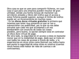 Otra cosa es que se usen para compartir ficheros, en cuyo
caso sí que para una empresa pueden resultar de gran
utilidad, siendo una forma incluso de mantener sus
servidores aislados y libres del tráfico que el acceso a
estos ficheros puede suponer, aunque el límite de tráfico
puede ser un inconveniente en muchos casos.
- En los discos duros virtuales gratuitos lo primero que
tenemos que tener muy presente es que se van a
subvencionar con publicidad, por lo que no nos debe
extrañar que cada vez que accedamos a él nos
bombardeen con anuncios de todas las clases
posibles, pero bueno, la opción siempre está en contratar
un disco duro virtual de pago.
Por otro lado, la seguridad en el acceso a estos es bastante
menor que en la modalidad de pago, dado que se trata en
casi todos los casos de accesos a través de webs, y la
experiencias en otros sitios como Hotmail nos indica hasta
qué punto la seguridad de estos sitios es relativa (cuantas
veces hemos oído hablar de robo de cuentas o de
contraseñas).
 