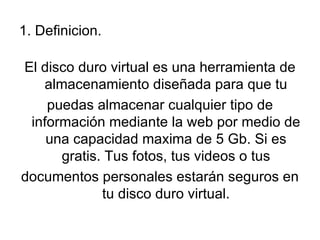 1. Definicion.

El disco duro virtual es una herramienta de
   almacenamiento diseñada para que tu
    puedas almacenar cualquier tipo de
 información mediante la web por medio de
    una capacidad maxima de 5 Gb. Si es
      gratis. Tus fotos, tus videos o tus
documentos personales estarán seguros en
             tu disco duro virtual.
 
