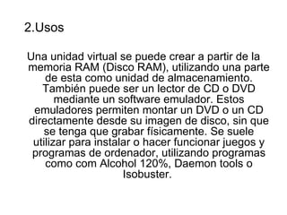 2.Usos

Una unidad virtual se puede crear a partir de la
memoria RAM (Disco RAM), utilizando una parte
    de esta como unidad de almacenamiento.
   También puede ser un lector de CD o DVD
       mediante un software emulador. Estos
 emuladores permiten montar un DVD o un CD
directamente desde su imagen de disco, sin que
    se tenga que grabar físicamente. Se suele
 utilizar para instalar o hacer funcionar juegos y
 programas de ordenador, utilizando programas
    como com Alcohol 120%, Daemon tools o
                     Isobuster.
 