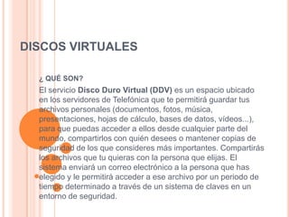 DISCOS VIRTUALES

  ¿ QUÉ SON?
  El servicio Disco Duro Virtual (DDV) es un espacio ubicado
  en los servidores de Telefónica que te permitirá guardar tus
  archivos personales (documentos, fotos, música,
  presentaciones, hojas de cálculo, bases de datos, vídeos...),
  para que puedas acceder a ellos desde cualquier parte del
  mundo, compartirlos con quién desees o mantener copias de
  seguridad de los que consideres más importantes. Compartirás
  los archivos que tu quieras con la persona que elijas. El
  sistema enviará un correo electrónico a la persona que has
  elegido y le permitirá acceder a ese archivo por un periodo de
  tiempo determinado a través de un sistema de claves en un
  entorno de seguridad.
 