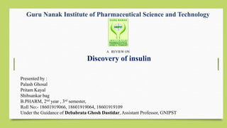 Guru Nanak Institute of Pharmaceutical Science and Technology
A REVIEW ON
Discovery of insulin
Presented by :
Palash Ghosal
Pritam Kayal
Shibsankar bag
B.PHARM, 2nd year , 3rd semester,
Roll No:- 18601919066, 18601919064, 18601919109
Under the Guidance of Debabrata Ghosh Dastidar, Assistant Professor, GNIPST
 
