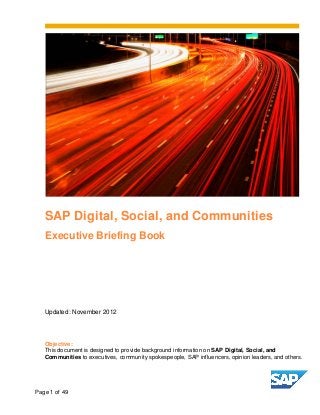 SAP Digital, Social, and Communities
   Executive Briefing Book




   Updated: November 2012




   Objective:
   This document is designed to provide background information on SAP Digital, Social, and
   Communities to executives, community spokespeople, SAP influencers, opinion leaders, and others.




Page 1 of 49
 
