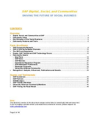 SAP Digital, Social, and Communities
                       DRIVING THE FUTURE OF SOCIAL BUSINESS




CONTENTS

Overview
•   Digital, Social, and Communities at SAP ...........................................................................................3
•   Community Value ................................................................................................................................4
•   Key Elements of Our Social Business ................................................................................................5
•   Community Features and Tools ..........................................................................................................6

Facts At-a-Glance
•   SAP Community Network.....................................................................................................................8
•   SAP & SCN Social Media Channels ...................................................................................................10
•   The SAP.com Experience...................................................................................................................12
•   Events: SAP TechEd and SAP Technology Forum ..........................................................................16
•   Community Assets
    o Idea Place .......................................................................................................................................18
    o SAP Store........................................................................................................................................19
    o SAP Mentors ...................................................................................................................................20
    o Contributor Reputation Program...................................................................................................21
    o SCN Newsletter Publications.........................................................................................................23
    o Developer Programs ......................................................................................................................24
    o University Alliances Community ...................................................................................................27
•   Recognition: Analysts, Influencers, Publications and Awards .......................................................29

Quotes and Testimonials
•   SAP Customers ..................................................................................................................................34
•   SAP Partners.......................................................................................................................................36
•   SCN Members .....................................................................................................................................38
•   SAP TechEd Attendees ......................................................................................................................41
•   University Alliances Community Members .......................................................................................45
•   SAP: Paving the Road Ahead ............................................................................................................48




Note:
The electronic version of this document contains active links to contextually relevant resources.
If you’re reading a printed version and would like an electronic version, please request via
mark.yolton@sap.com.


Page 2 of 49
 