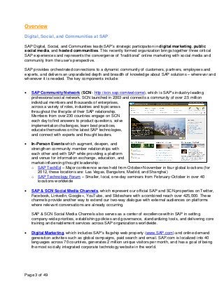 Overview
Digital, Social, and Communities at SAP

SAP Digital, Social, and Communities leads SAP’s strategic participation in digital marketing, public
social media, and hosted communities. This recently formed organization brings together three critical
SAP experiences and represents the convergence of “traditional” online marketing with social media and
community from the user’s perspective.

SAP provides orchestrated connections to a dynamic community of customers, partners, employees and
experts, and delivers an unparalleled depth and breadth of knowledge about SAP solutions – wherever and
whenever it is needed. The key components include:


•   SAP Community Network (SCN - http://scn.sap.com/welcome), which is SAP’s industry-leading
    professional social network. SCN launched in 2003 and connects a community of over 2.5 million
    individual members and thousands of enterprises,
    across a variety of roles, industries and topic areas
    throughout the lifecycle of their SAP relationship.
    Members from over 230 countries engage on SCN
    each day to find answers to product questions, solve
    implementation challenges, learn best practices,
    educate themselves on the latest SAP technologies,
    and connect with experts and thought leaders.

•   In-Person Events which augment, deepen, and
    strengthen community member relationships with
    each other and with SAP while providing a platform
    and venue for information exchange, education, and
    market-influencing thought leadership:
    o SAP TechEd – Major conference series held from October-November in four global locations (for
        2012, these locations are: Las Vegas, Bangalore, Madrid, and Shanghai)
    o SAP Technology Forum – Smaller, local, one-day seminars from February-October in over 40
        locations worldwide

•   SAP & SCN Social Media Channels, which represent our official SAP and SCN properties on Twitter,
    Facebook, LinkedIn, Google+, YouTube, and Slideshare with a combined reach over 425,000. These
    channels provide another way to extend our two-way dialogue with external audiences on platforms
    where relevant conversations are already occurring.

    SAP & SCN Social Media Channels also serves as a center of excellence within SAP in setting
    company-wide priorities, establishing policies and governance, standardizing tools, and delivering core
    training and enablement services across SAP organizations worldwide.

•   Digital Marketing, which includes SAP’s flagship web property (www.SAP.com) and online demand
    generation activities such as global campaigns, paid search and email. SAP.com is localized into 40
    languages across 70 countries, generates 2 million unique visitors per month, and has a goal of being
    the most socially integrated corporate technology website in the world.




Page 3 of 49
 