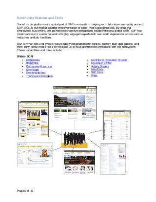 Community Features and Tools

Social media platforms are a vital part of SAP’s ecosystem, helping us build a true community around
SAP. SCN is our market-leading implementation of social media best practices. By enabling
employees, customers, and partners to share knowledge and collaborate on a global scale, SAP has
instant access to a wide network of highly engaged experts with real-world experience across various
industries and job functions.

Our communities and events feature tightly integrated technologies, custom-built applications, and
third-party social media tools which allow us to have genuine conversations with the ecosystem.
These capabilities and tools include:

Within SCN
   •   Discussions                                      •   Contributor Reputation Program
   •   Blog Posts                                       •   Developer Center
   •   Documents/eLearning                              •   Activity Streams
   •   Downloads                                        •   Idea Place
   •   Events/Webinars                                  •   SAP Store
   •   Training and Education                           •   Wikis




Page 6 of 49
 