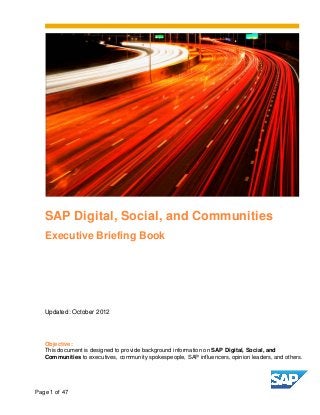 SAP Digital, Social, and Communities
   Executive Briefing Book




   Updated: October 2012




   Objective:
   This document is designed to provide background information on SAP Digital, Social, and
   Communities to executives, community spokespeople, SAP influencers, opinion leaders, and others.




Page 1 of 47
 