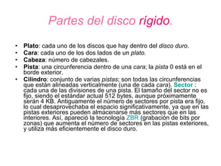 Partes del disco  rígido . Plato : cada uno de los discos que hay dentro del  disco duro .  Cara : cada uno de los dos lados de un  plato.   Cabeza : número de cabezales.  Pista : una circunferencia dentro de una  cara ; la  pista  0 está en el borde exterior.  Cilindro : conjunto de varias  pistas ; son todas las circunferencias que están alineadas verticalmente (una de cada  cara ).  Sector  : cada una de las divisiones de una pista. El tamaño del sector no es fijo, siendo el estándar actual 512 bytes, aunque próximamente serán 4 KB. Antiguamente el número de sectores por pista era fijo, lo cual desaprovechaba el espacio significativamente, ya que en las pistas exteriores pueden almacenarse más sectores que en las interiores. Así, apareció la tecnología  ZBR  (grabación de bits por zonas) que aumenta el número de sectores en las pistas exteriores, y utiliza más eficientemente el disco duro.  , 