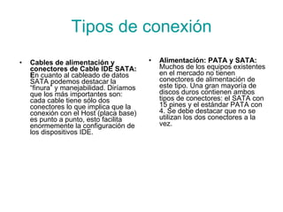 Tipos de conexión Cables de alimentación y conectores de  Cable IDE SATA: E n cuanto al cableado de datos SATA podemos destacar la “finura” y manejabilidad. Diríamos que los más importantes son: cada cable tiene sólo dos conectores lo que implica que la conexión con el Host (placa base) es punto a punto, esto facilita enormemente la configuración de los dispositivos IDE. Alimentación: PATA y SATA:  Muchos de los equipos existentes en el mercado no tienen conectores de alimentación de este tipo. Una gran mayoría de discos duros contienen ambos tipos de conectores: el SATA con 15 pines y el estándar PATA con 4. Se debe destacar que no se utilizan los dos conectores a la vez. 
