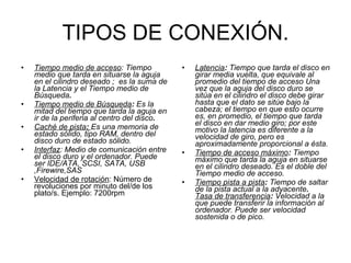 TIPOS DE CONEXIÓN. Tiempo medio de acceso :   Tiempo medio que tarda en situarse la aguja en el cilindro deseado ;  es la suma de la Latencia y el Tiempo medio de Búsqueda . Tiempo medio de Búsqueda :  Es la mitad del tiempo que tarda la aguja en ir de la periferia al centro del disco .   Caché de pista :  Es una memoria de estado sólido, tipo RAM, dentro del disco duro de estado sólido. Interfaz : Medio de comunicación entre el disco duro y el ordenador. Puede ser IDE/ATA, SCSI, SATA, USB ,Firewire,SAS   Velocidad de rotación : Número de revoluciones por minuto del/de los plato/s. Ejemplo: 7200rpm Latencia :  Tiempo que tarda el disco en girar media vuelta, que equivale al promedio del tiempo de acceso Una vez que la aguja del disco duro se sitúa en el cilindro el disco debe girar hasta que el dato se sitúe bajo la cabeza; el tiempo en que esto ocurre es, en promedio, el tiempo que tarda el disco en dar medio giro; por este motivo la latencia es diferente a la velocidad de giro, pero es aproximadamente proporcional a ésta.  Tiempo de acceso máximo :  Tiempo máximo que tarda la aguja en situarse en el cilindro deseado. Es el doble del Tiempo medio de acceso. Tiempo pista a pista :  Tiempo de saltar de la pista actual a la adyacente .  Tasa de transferencia :  Velocidad a la que puede transferir la información al ordenador. Puede ser velocidad sostenida o de pico. 