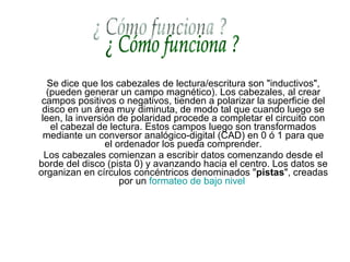 Se dice que los cabezales de lectura/escritura son "inductivos", (pueden generar un campo magnético). Los cabezales, al crear campos positivos o negativos, tienden a polarizar la superficie del disco en un área muy diminuta, de modo tal que cuando luego se leen, la inversión de polaridad procede a completar el circuito con el cabezal de lectura. Estos campos luego son transformados mediante un conversor analógico-digital (CAD) en 0 ó 1 para que el ordenador los pueda comprender. Los cabezales comienzan a escribir datos comenzando desde el borde del disco (pista 0) y avanzando hacia el centro. Los datos se organizan en círculos concéntricos denominados " pistas ", creadas por un  formateo de bajo nivel   ¿ Cómo funciona ? 