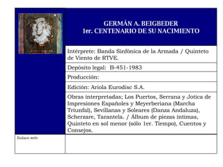 Enlace web:  Obras interpretadas; Los Puertos, Serrana y Jotica de Impresiones Españoles y Meyerberiana (Marcha Triunfal), Sevillanas y Soleares (Danza Andaluza), Scherzare, Tarantela. / Álbum de piezas íntimas, Quinteto en sol menor (sólo 1er. Tiempo), Cuentos y Consejos. Edición: Ariola Eurodisc S.A. Producción:  Depósito legal:  B-451-1983 Intérprete: Banda Sinfónica de la Armada / Quinteto de Viento de RTVE. GERMÁN A. BEIGBEDER 1er. CENTENARIO DE SU NACIMIENTO 