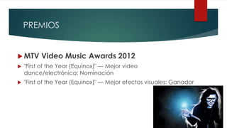 PREMIOS
 MTV Video Music Awards 2012
 "First of the Year (Equinox)" — Mejor video
dance/electrónica: Nominación
 "First of the Year (Equinox)" — Mejor efectos visuales: Ganador
 