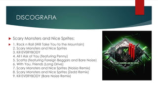 DISCOGRAFIA
 Scary Monsters and Nice Sprites:
 1. Rock n Roll (Will Take You to the Mountain)
2. Scary Monsters and Nice Sprites
3. Kill EVERYBODY
4. All I Ask of You (featuring Penny)
5. Scatta (featuring Foreign Beggars and Bare Noize)
6. With You, Friends (Long Drive)
7. Scary Monsters and Nice Sprites (Noisia Remix)
8. Scary Monsters and Nice Sprites (Zedd Remix)
9. Kill EVERYBODY (Bare Noize Remix)
 