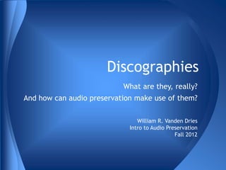 Discographies 
What are they, really? 
And how can audio preservation make use of them? 
William R. Vanden Dries 
Intro to Audio Preservation 
Fall 2012 
 