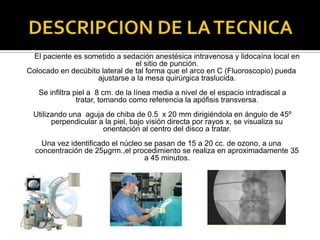DESCRIPCION DE LA TECNICA	El paciente es sometido a sedación anestésica intravenosa y lidocaína local en el sitio de punción.Colocado en decúbito lateral de tal forma que el arco en C (Fluoroscopio) pueda ajustarse a la mesa quirúrgica traslucida. Se infiltra piel a  8 cm. de la línea media a nivel de el espacio intradiscal a tratar, tomando como referencia la apófisis transversa. Utilizando una  aguja de chiba de 0.5  x 20 mm dirigiéndola en ángulo de 45º perpendicular a la piel, bajo visión directa por rayos x, se visualiza su orientación al centro del disco a tratar.Una vez identificado el núcleo se pasan de 15 a 20 cc. de ozono, a una concentración de 25µgrm.,el procedimiento se realiza en aproximadamente 35 a 45 minutos.