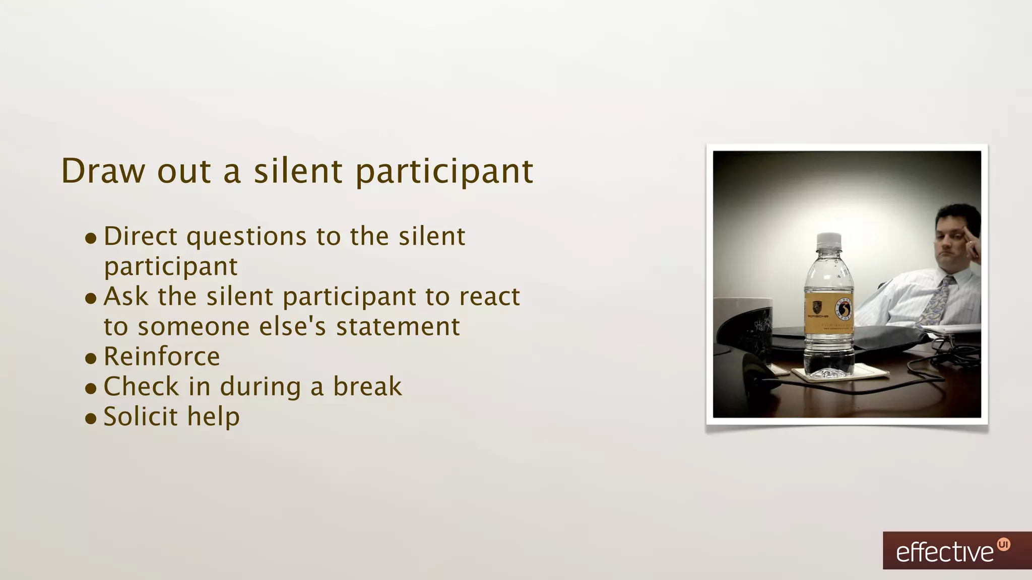 Draw out a silent participant
 • Direct questions to the silent
   participant
 • Ask the silent participant to react
   to someone else's statement
 • Reinforce
 • Check in during a break
 • Solicit help
 