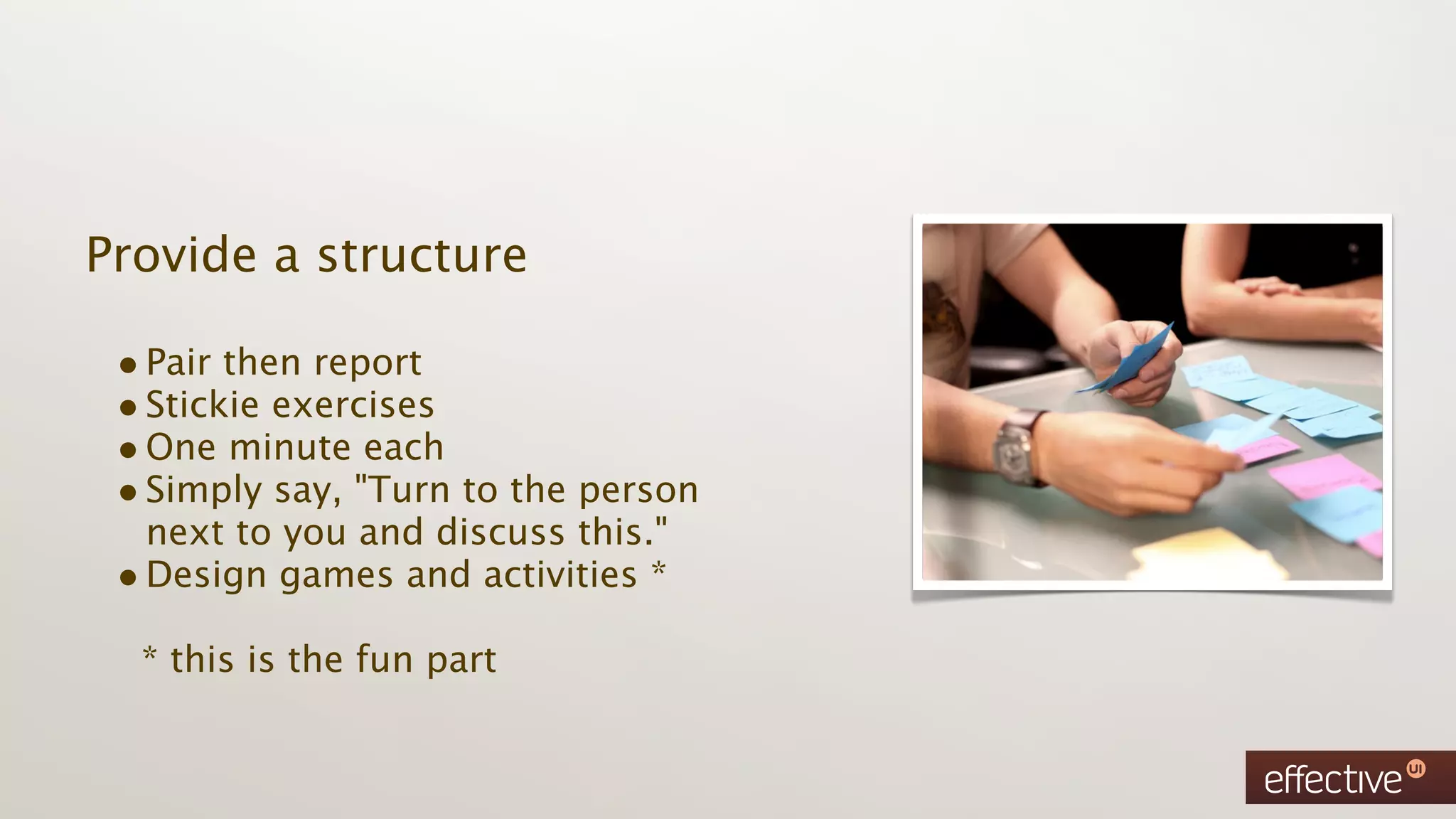 Provide a structure

 • Pair then report
 • Stickie exercises
 • One minute each
 • Simply say, "Turn to the person
   next to you and discuss this."
 • Design games and activities *
  * this is the fun part
 