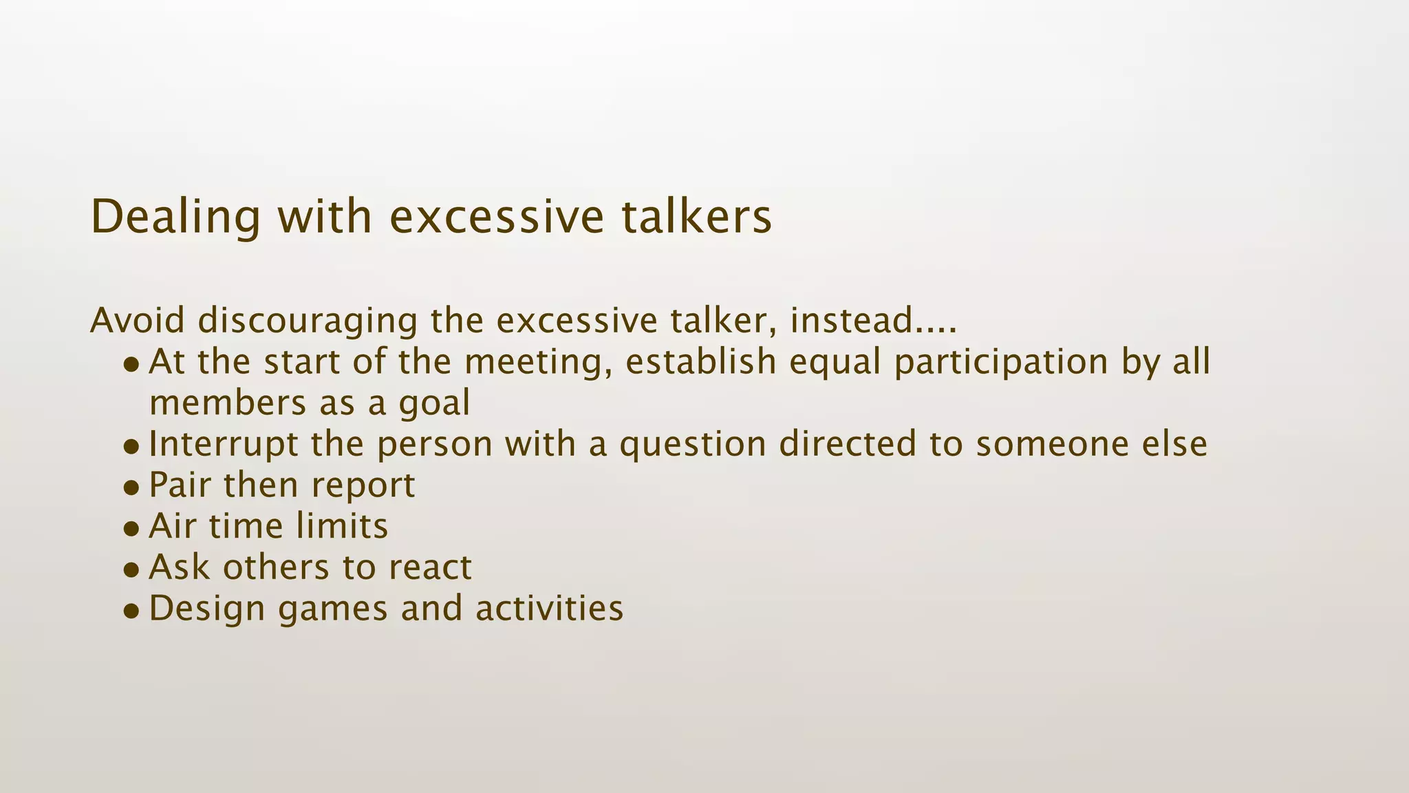 Dealing with excessive talkers

Avoid discouraging the excessive talker, instead....
 • At the start of the meeting, establish equal participation by all
   members as a goal
 • Interrupt the person with a question directed to someone else
 • Pair then report
 • Air time limits
 • Ask others to react
 • Design games and activities
 