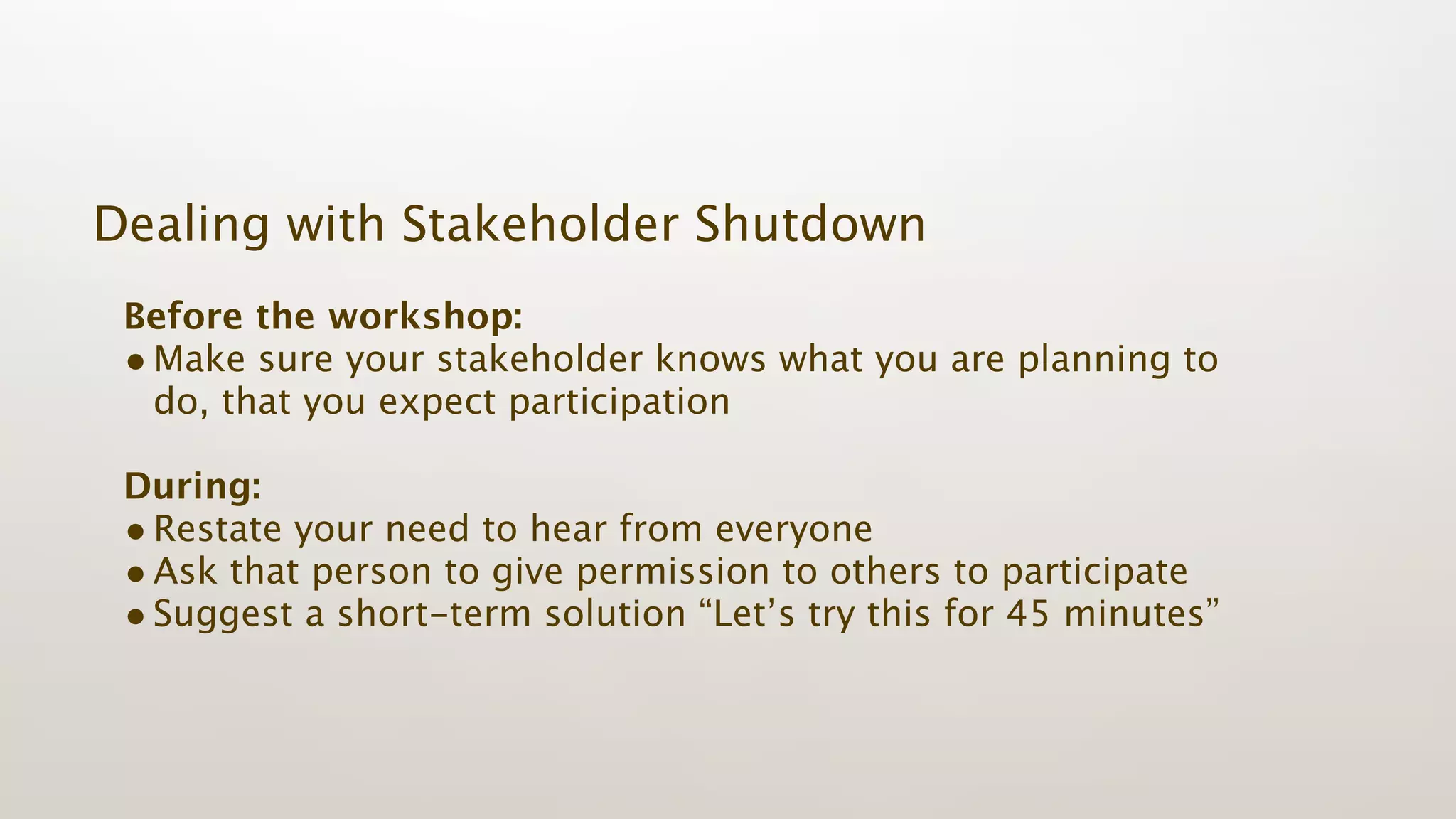 Dealing with Stakeholder Shutdown
 Before the workshop:
 • Make sure your stakeholder knows what you are planning to
   do, that you expect participation

 During:
 • Restate your need to hear from everyone
 • Ask that person to give permission to others to participate
 • Suggest a short-term solution “Let’s try this for 45 minutes”
 