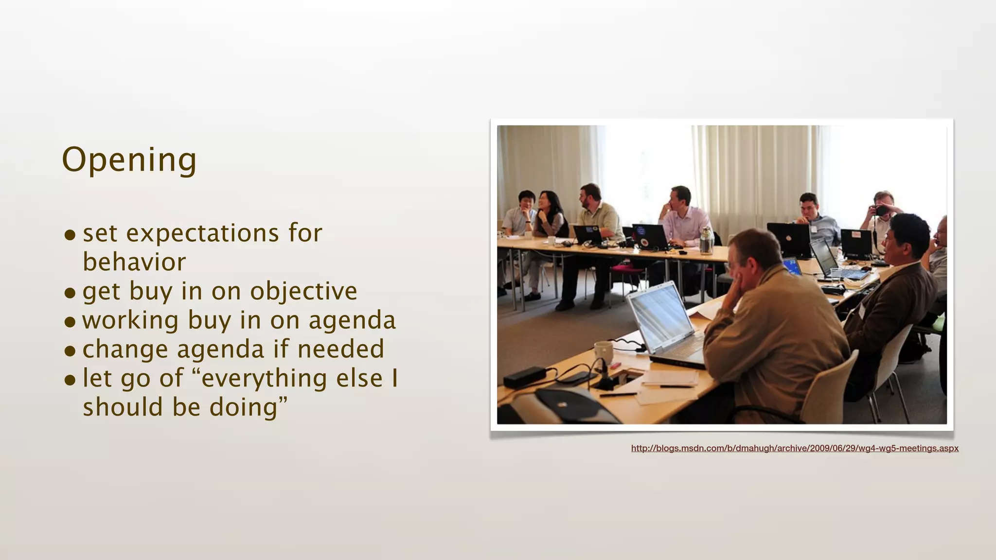 Opening

• set expectations for
  behavior
• get buy in on objective
• working buy in on agenda
• change agenda if needed
• let go of “everything else I
  should be doing”
                                 http://blogs.msdn.com/b/dmahugh/archive/2009/06/29/wg4-wg5-meetings.aspx
 