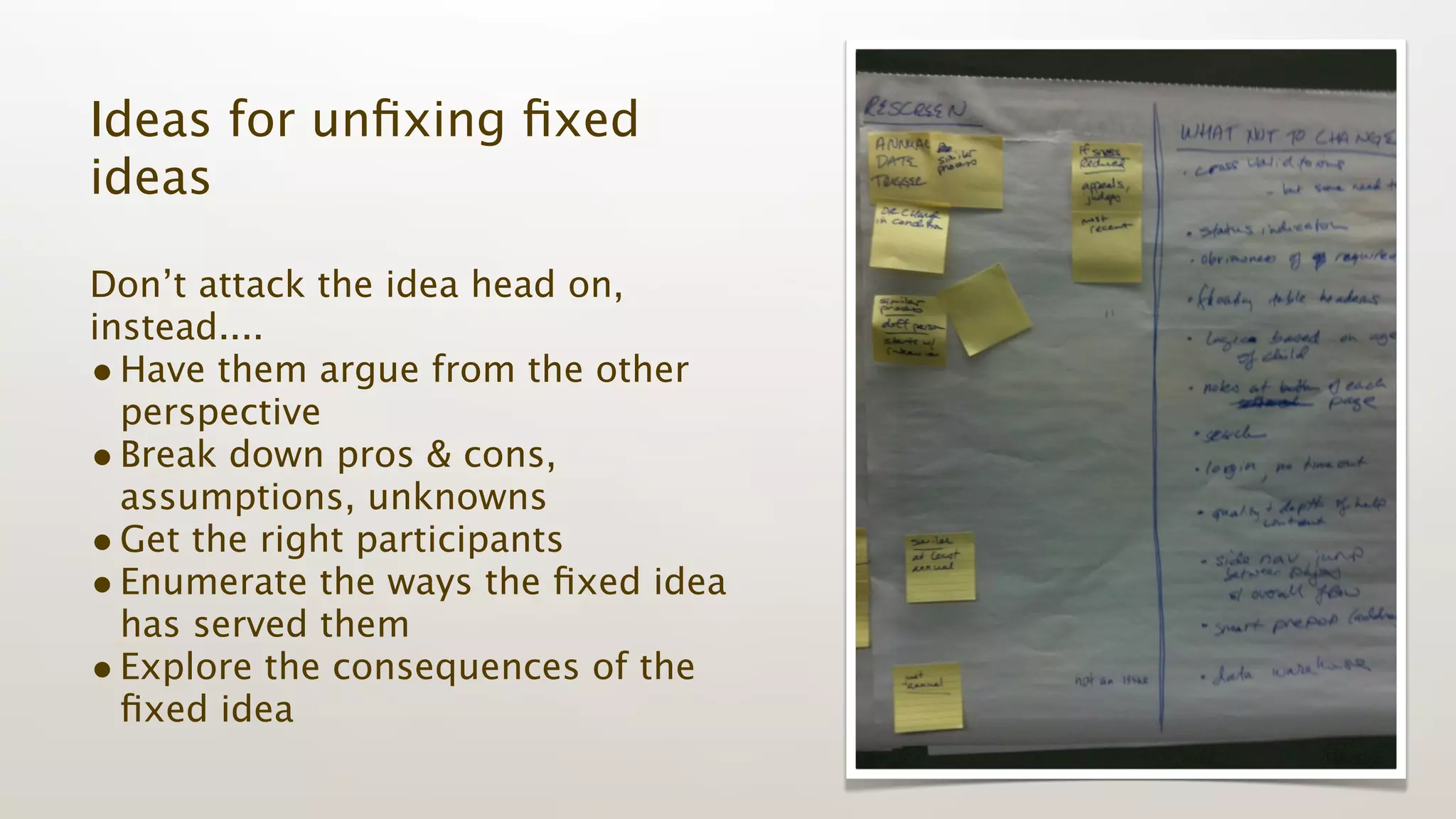 Ideas for unﬁxing ﬁxed
ideas

Don’t attack the idea head on,
instead....
• Have them argue from the other
  perspective
• Break down pros & cons,
  assumptions, unknowns
• Get the right participants
• Enumerate the ways the ﬁxed idea
  has served them
• Explore the consequences of the
  ﬁxed idea
 