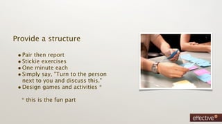 Provide a structure

 • Pair then report
 • Stickie exercises
 • One minute each
 • Simply say, "Turn to the person
   next to you and discuss this."
 • Design games and activities *
  * this is the fun part
 