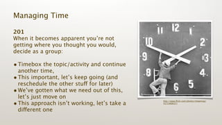 Managing Time

201
When it becomes apparent you’re not
getting where you thought you would,
decide as a group:

• Timebox the topic/activity and continue
  another time,
• This important, let’s keep going (and
  reschedule the other stuff for later)
• We’ve gotten what we need out of this,
  let’s just move on
• This approach isn’t working, let’s take a
                                              http://www.ﬂickr.com/photos/shawnnap/
                                              5571400637/


  different one
 