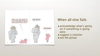 When all else fails
• acknowledge what’s going
  on if something is going
  awry
• suggest a solution
• ask the group
 