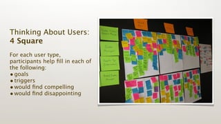 Thinking About Users:
4 Square
For each user type,
participants help ﬁll in each of
the following:
• goals
• triggers
• would ﬁnd compelling
• would ﬁnd disappointing
 