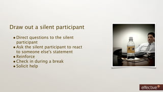 Draw out a silent participant
 • Direct questions to the silent
   participant
 • Ask the silent participant to react
   to someone else's statement
 • Reinforce
 • Check in during a break
 • Solicit help
 