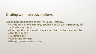 Dealing with excessive talkers

Avoid discouraging the excessive talker, instead....
 • At the start of the meeting, establish equal participation by all
   members as a goal
 • Interrupt the person with a question directed to someone else
 • Pair then report
 • Air time limits
 • Ask others to react
 • Design games and activities
 
