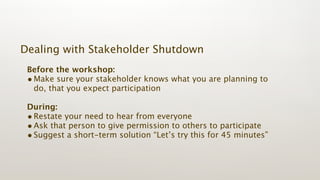Dealing with Stakeholder Shutdown
 Before the workshop:
 • Make sure your stakeholder knows what you are planning to
   do, that you expect participation

 During:
 • Restate your need to hear from everyone
 • Ask that person to give permission to others to participate
 • Suggest a short-term solution “Let’s try this for 45 minutes”
 