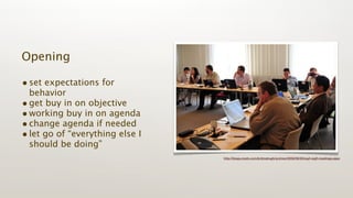 Opening

• set expectations for
  behavior
• get buy in on objective
• working buy in on agenda
• change agenda if needed
• let go of “everything else I
  should be doing”
                                 http://blogs.msdn.com/b/dmahugh/archive/2009/06/29/wg4-wg5-meetings.aspx
 
