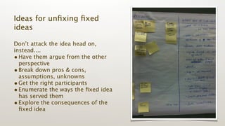 Ideas for unﬁxing ﬁxed
ideas

Don’t attack the idea head on,
instead....
• Have them argue from the other
  perspective
• Break down pros & cons,
  assumptions, unknowns
• Get the right participants
• Enumerate the ways the ﬁxed idea
  has served them
• Explore the consequences of the
  ﬁxed idea
 