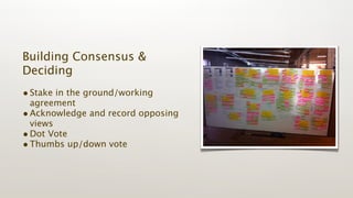 Building Consensus &
Deciding
• Stake in the ground/working
  agreement
• Acknowledge and record opposing
  views
• Dot Vote
• Thumbs up/down vote
 