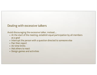 Dealing with excessive talkers

Avoid discouraging the excessive talker, instead....
 • At the start of the meeting, establish equal participation by all members
   as a goal
 • Interrupt the person with a question directed to someone else
 • Pair then report
 • Air time limits
 • Ask others to react
 • Design games and activities
 