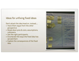 Ideas for unfixing fixed ideas

Don’t attack the idea head on, instead....
• Have them argue from the other
  perspective
• Break down pros & cons, assumptions,
  unknowns
• Get the right participants
• Enumerate the ways the fixed idea has
  served them
• Explore the consequences of the fixed
  idea
 