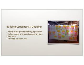 Building Consensus & Deciding
•   Stake in the ground/working agreement
•   Acknowledge and record opposing views
•   Dot Vote
•   Thumbs up/down vote
 