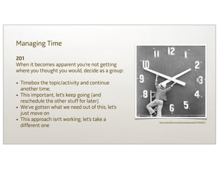 Managing Time

201
When it becomes apparent you’re not getting
where you thought you would, decide as a group:

• Timebox the topic/activity and continue
    another time,
•   This important, let’s keep going (and
    reschedule the other stuff for later)
•   We’ve gotten what we need out of this, let’s
    just move on
•   This approach isn’t working, let’s take a      http://www.flickr.com/photos/shawnnap/5571400637/
    different one
 