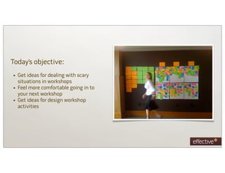 Today’s objective:
• Get ideas for dealing with scary
    situations in workshops
•   Feel more comfortable going in to
    your next workshop
•   Get ideas for design workshop
    activities
 