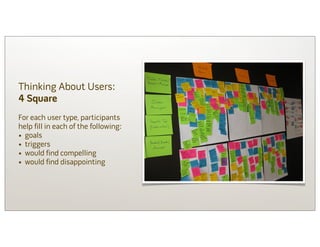 Thinking About Users:
4 Square
For each user type, participants
help fill in each of the following:
• goals
• triggers
• would find compelling
• would find disappointing
 
