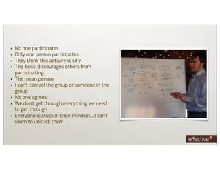 •   No one participates
•   Only one person participates
•   They think this activity is silly
•   The ‘boss’ discourages others from
    participating
•   The mean person
•   I can’t control the group or someone in the
    group
•   No one agrees
•   We don’t get through everything we need
    to get through
•   Everyone is stuck in their mindset…I can’t
    seem to unstick them
 