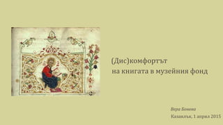 (Дис)комфортът
на книгата в музейния фонд
Вера Бонева
Казанлък, 1 април 2015
 