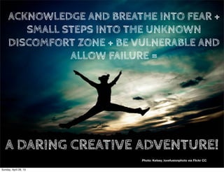 Photo: Kelsey_lovefusionphoto via Flickr CC
ACKNOWLEDGE AND BREATHE INTO FEAR +
SMALL STEPS INTO THE UNKNOWN
DISCOMFORT ZONE + BE VULNERABLE AND
ALLOW FAILURE =
A DARING CREATIVE ADVENTURE!
Sunday, April 28, 13
 