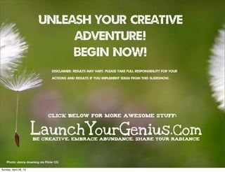 UNLEASH YOUR CREATIVE
ADVENTURE!
begin now!
((DISCLAIMER: RESULTS MAY VARY. PLEASE TAKE FULL RESPONSIBILITY FOR YOUR
ACTIONS AND RESULTS IF YOU IMPLEMENT IDEAS FROM THIS SLIDESHOW.
Photo: Jenny downing via Flickr CC
LaunchYourGenius.ComBE CREATIVE. EMBRACE ABUNDANCE. SHARE YOUR RADIANCE
Click below for more awesome stuff:
Sunday, April 28, 13
 