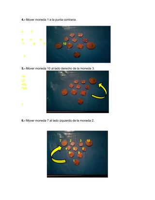 4.- Mover moneda 1 a la punta contraria.
2 3
4 5 6
7 8 9 10
1
5.- Mover moneda 10 al lado derecho de la moneda 3.
10
23
456
789
1
6.- Mover moneda 7 al lado izquierdo de la moneda 2.
7 2 3 10
4 5 6
8 9
1
 