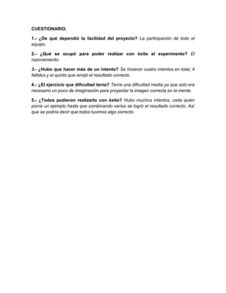CUESTIONARIO.
1.- ¿De qué dependió la facilidad del proyecto? La participación de todo el
equipo.
2.- ¿Qué se ocupó para poder realizar con éxito el experimento? El
razonamiento.
3.- ¿Hubo que hacer más de un intento? Se hicieron cuatro intentos en total, 4
fallidos y el quinto que arrojó el resultado correcto.
4.- ¿El ejercicio que dificultad tenia? Tenía una dificultad media ya que solo era
necesario un poco de imaginación para proyectar la imagen correcta en la mente.
5.- ¿Todos pudieron realizarlo con éxito? Hubo muchos intentos, cada quien
ponía un ejemplo hasta que combinando varios se logró el resultado correcto. Así
que se podría decir que todos tuvimos algo correcto.
 